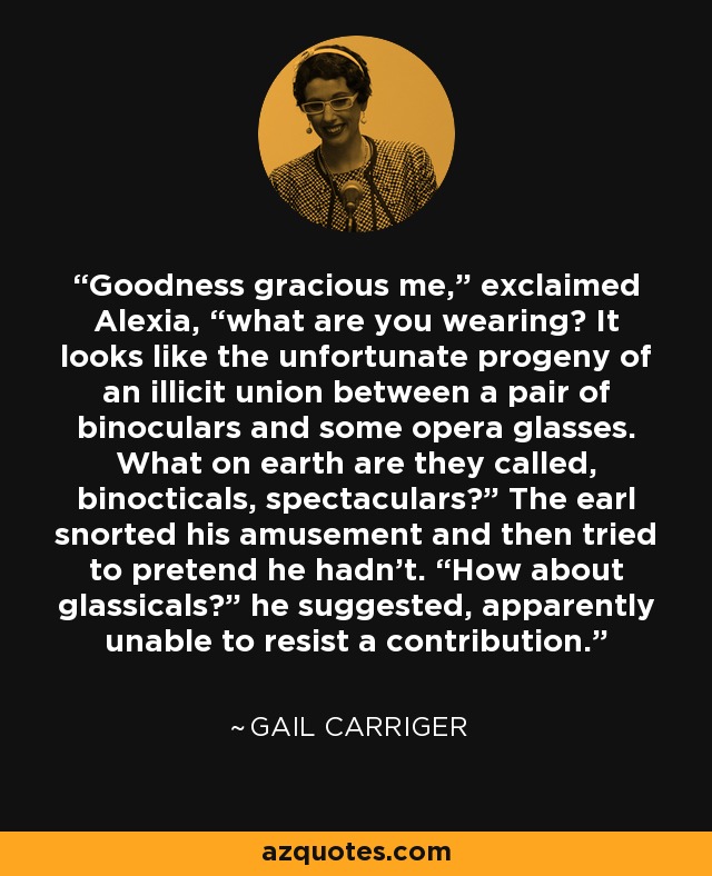 Goodness gracious me,” exclaimed Alexia, “what are you wearing? It looks like the unfortunate progeny of an illicit union between a pair of binoculars and some opera glasses. What on earth are they called, binocticals, spectaculars?” The earl snorted his amusement and then tried to pretend he hadn't. “How about glassicals?” he suggested, apparently unable to resist a contribution. - Gail Carriger