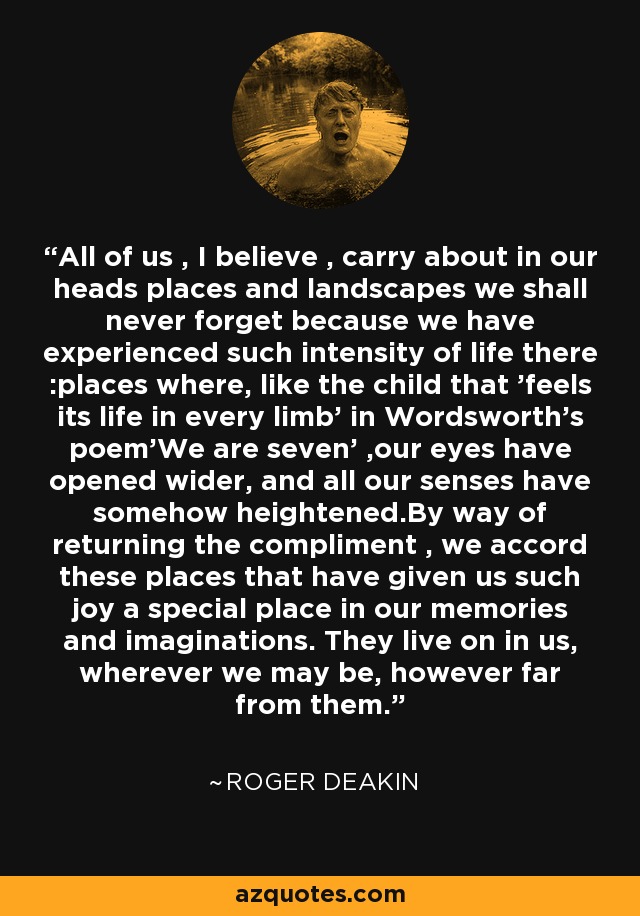 All of us , I believe , carry about in our heads places and landscapes we shall never forget because we have experienced such intensity of life there :places where, like the child that 'feels its life in every limb' in Wordsworth's poem'We are seven' ,our eyes have opened wider, and all our senses have somehow heightened.By way of returning the compliment , we accord these places that have given us such joy a special place in our memories and imaginations. They live on in us, wherever we may be, however far from them. - Roger Deakin