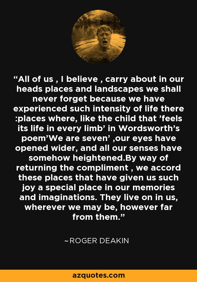 All of us , I believe , carry about in our heads places and landscapes we shall never forget because we have experienced such intensity of life there :places where, like the child that 'feels its life in every limb' in Wordsworth's poem'We are seven' ,our eyes have opened wider, and all our senses have somehow heightened.By way of returning the compliment , we accord these places that have given us such joy a special place in our memories and imaginations. They live on in us, wherever we may be, however far from them. - Roger Deakin