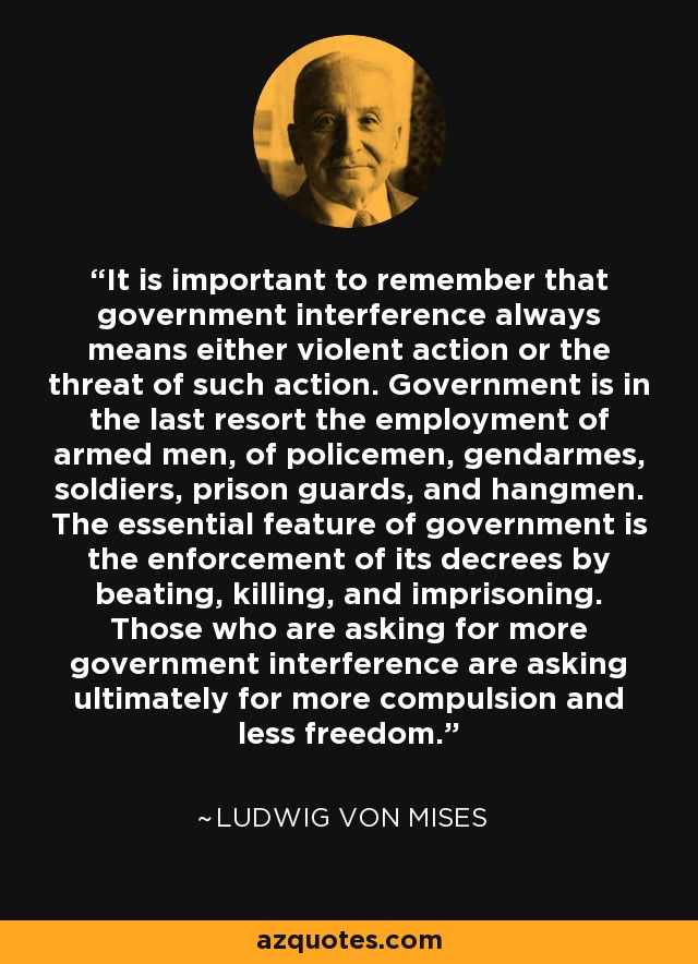 It is important to remember that government interference always means either violent action or the threat of such action. Government is in the last resort the employment of armed men, of policemen, gendarmes, soldiers, prison guards, and hangmen. The essential feature of government is the enforcement of its decrees by beating, killing, and imprisoning. Those who are asking for more government interference are asking ultimately for more compulsion and less freedom. - Ludwig von Mises