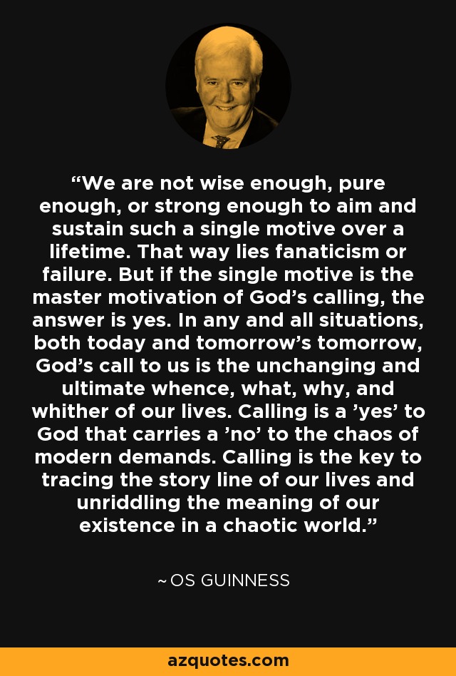 We are not wise enough, pure enough, or strong enough to aim and sustain such a single motive over a lifetime. That way lies fanaticism or failure. But if the single motive is the master motivation of God's calling, the answer is yes. In any and all situations, both today and tomorrow's tomorrow, God's call to us is the unchanging and ultimate whence, what, why, and whither of our lives. Calling is a 'yes' to God that carries a 'no' to the chaos of modern demands. Calling is the key to tracing the story line of our lives and unriddling the meaning of our existence in a chaotic world. - Os Guinness