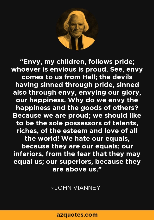 Envy, my children, follows pride; whoever is envious is proud. See, envy comes to us from Hell; the devils having sinned through pride, sinned also through envy, envying our glory, our happiness. Why do we envy the happiness and the goods of others? Because we are proud; we should like to be the sole possessors of talents, riches, of the esteem and love of all the world! We hate our equals, because they are our equals; our inferiors, from the fear that they may equal us; our superiors, because they are above us. - John Vianney