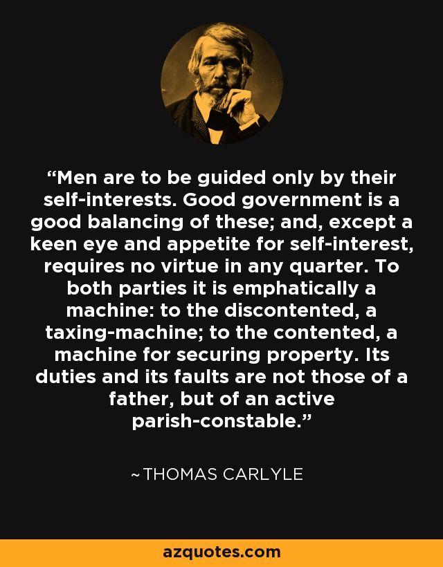Men are to be guided only by their self-interests. Good government is a good balancing of these; and, except a keen eye and appetite for self-interest, requires no virtue in any quarter. To both parties it is emphatically a machine: to the discontented, a taxing-machine; to the contented, a machine for securing property. Its duties and its faults are not those of a father, but of an active parish-constable. - Thomas Carlyle