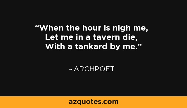 When the hour is nigh me, Let me in a tavern die, With a tankard by me. - Archpoet