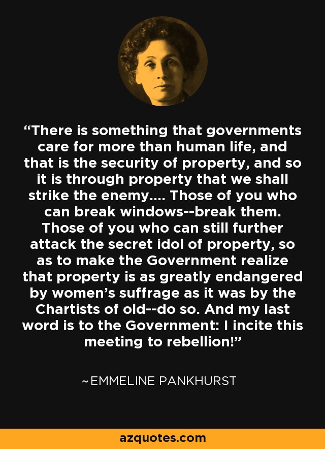 There is something that governments care for more than human life, and that is the security of property, and so it is through property that we shall strike the enemy.... Those of you who can break windows--break them. Those of you who can still further attack the secret idol of property, so as to make the Government realize that property is as greatly endangered by women's suffrage as it was by the Chartists of old--do so. And my last word is to the Government: I incite this meeting to rebellion! - Emmeline Pankhurst