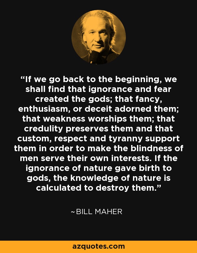 If we go back to the beginning, we shall find that ignorance and fear created the gods; that fancy, enthusiasm, or deceit adorned them; that weakness worships them; that credulity preserves them and that custom, respect and tyranny support them in order to make the blindness of men serve their own interests. If the ignorance of nature gave birth to gods, the knowledge of nature is calculated to destroy them. - Bill Maher
