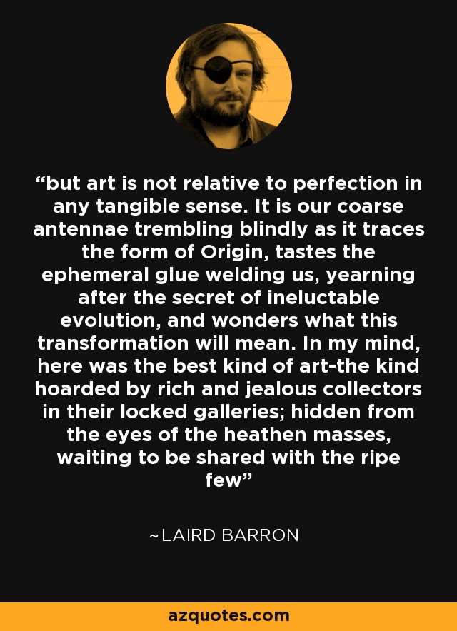 but art is not relative to perfection in any tangible sense. It is our coarse antennae trembling blindly as it traces the form of Origin, tastes the ephemeral glue welding us, yearning after the secret of ineluctable evolution, and wonders what this transformation will mean. In my mind, here was the best kind of art-the kind hoarded by rich and jealous collectors in their locked galleries; hidden from the eyes of the heathen masses, waiting to be shared with the ripe few - Laird Barron