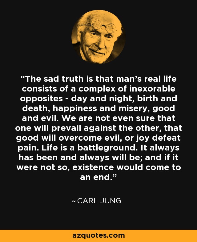 The sad truth is that man's real life consists of a complex of inexorable opposites - day and night, birth and death, happiness and misery, good and evil. We are not even sure that one will prevail against the other, that good will overcome evil, or joy defeat pain. Life is a battleground. It always has been and always will be; and if it were not so, existence would come to an end. - Carl Jung