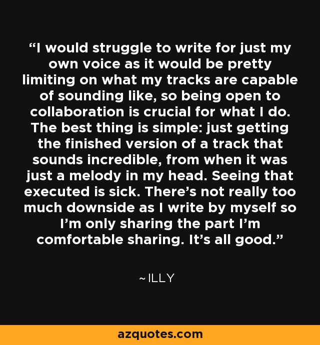 I would struggle to write for just my own voice as it would be pretty limiting on what my tracks are capable of sounding like, so being open to collaboration is crucial for what I do. The best thing is simple: just getting the finished version of a track that sounds incredible, from when it was just a melody in my head. Seeing that executed is sick. There's not really too much downside as I write by myself so I'm only sharing the part I'm comfortable sharing. It's all good. - Illy