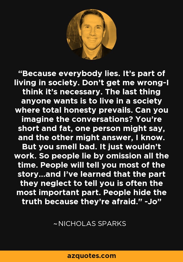 Because everybody lies. It's part of living in society. Don't get me wrong-I think it's necessary. The last thing anyone wants is to live in a society where total honesty prevails. Can you imagine the conversations? You're short and fat, one person might say, and the other might answer, I know. But you smell bad. It just wouldn't work. So people lie by omission all the time. People will tell you most of the story...and I've learned that the part they neglect to tell you is often the most important part. People hide the truth because they're afraid.