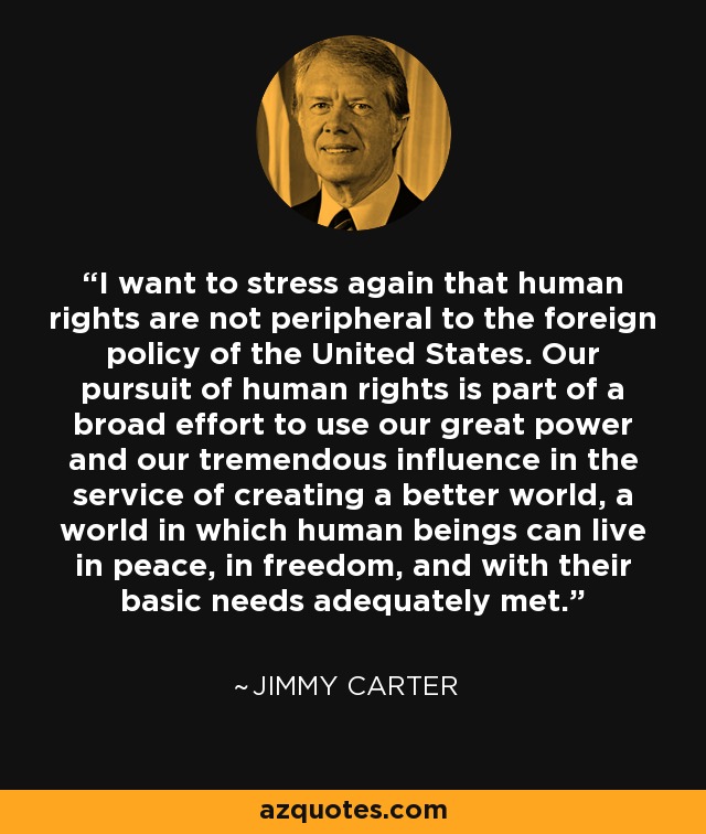 I want to stress again that human rights are not peripheral to the foreign policy of the United States. Our pursuit of human rights is part of a broad effort to use our great power and our tremendous influence in the service of creating a better world, a world in which human beings can live in peace, in freedom, and with their basic needs adequately met. - Jimmy Carter