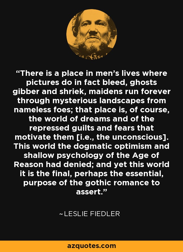 There is a place in men's lives where pictures do in fact bleed, ghosts gibber and shriek, maidens run forever through mysterious landscapes from nameless foes; that place is, of course, the world of dreams and of the repressed guilts and fears that motivate them [i.e., the unconscious]. This world the dogmatic optimism and shallow psychology of the Age of Reason had denied; and yet this world it is the final, perhaps the essential, purpose of the gothic romance to assert. - Leslie Fiedler