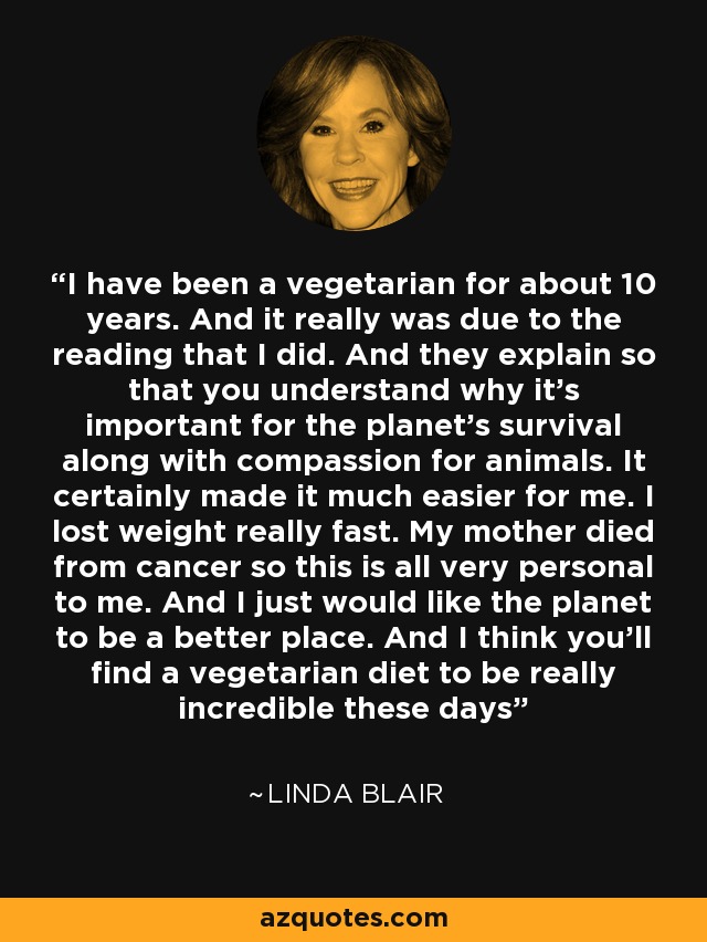 I have been a vegetarian for about 10 years. And it really was due to the reading that I did. And they explain so that you understand why it's important for the planet's survival along with compassion for animals. It certainly made it much easier for me. I lost weight really fast. My mother died from cancer so this is all very personal to me. And I just would like the planet to be a better place. And I think you'll find a vegetarian diet to be really incredible these days - Linda Blair