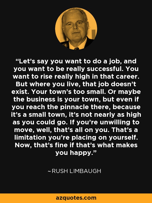 Let's say you want to do a job, and you want to be really successful. You want to rise really high in that career. But where you live, that job doesn't exist. Your town's too small. Or maybe the business is your town, but even if you reach the pinnacle there, because it's a small town, it's not nearly as high as you could go. If you're unwilling to move, well, that's all on you. That's a limitation you're placing on yourself. Now, that's fine if that's what makes you happy. - Rush Limbaugh