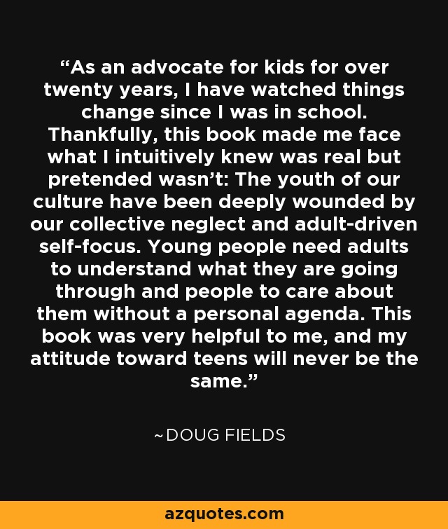 As an advocate for kids for over twenty years, I have watched things change since I was in school. Thankfully, this book made me face what I intuitively knew was real but pretended wasn't: The youth of our culture have been deeply wounded by our collective neglect and adult-driven self-focus. Young people need adults to understand what they are going through and people to care about them without a personal agenda. This book was very helpful to me, and my attitude toward teens will never be the same. - Doug Fields