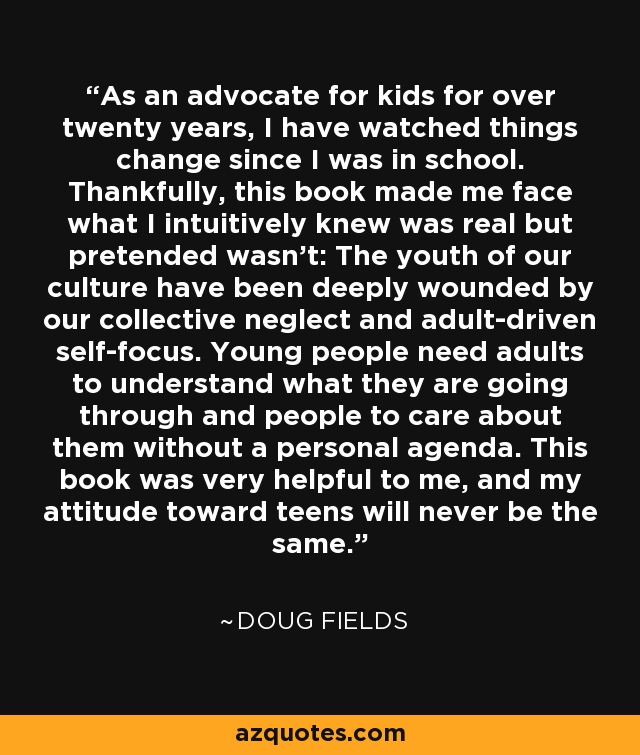 As an advocate for kids for over twenty years, I have watched things change since I was in school. Thankfully, this book made me face what I intuitively knew was real but pretended wasn't: The youth of our culture have been deeply wounded by our collective neglect and adult-driven self-focus. Young people need adults to understand what they are going through and people to care about them without a personal agenda. This book was very helpful to me, and my attitude toward teens will never be the same. - Doug Fields