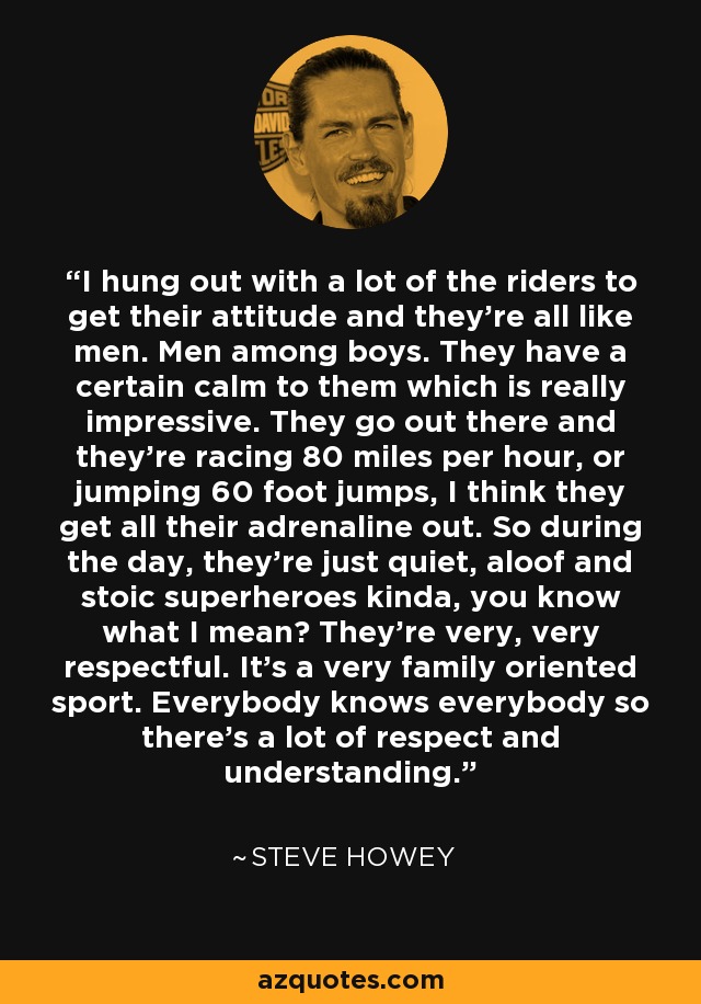 I hung out with a lot of the riders to get their attitude and they're all like men. Men among boys. They have a certain calm to them which is really impressive. They go out there and they're racing 80 miles per hour, or jumping 60 foot jumps, I think they get all their adrenaline out. So during the day, they're just quiet, aloof and stoic superheroes kinda, you know what I mean? They're very, very respectful. It's a very family oriented sport. Everybody knows everybody so there's a lot of respect and understanding. - Steve Howey