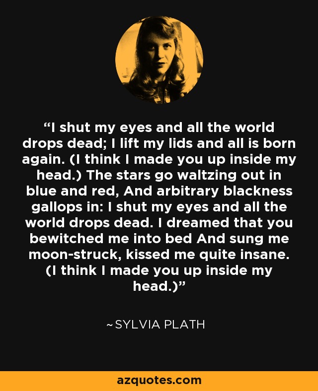 I shut my eyes and all the world drops dead; I lift my lids and all is born again. (I think I made you up inside my head.) The stars go waltzing out in blue and red, And arbitrary blackness gallops in: I shut my eyes and all the world drops dead. I dreamed that you bewitched me into bed And sung me moon-struck, kissed me quite insane. (I think I made you up inside my head.) - Sylvia Plath