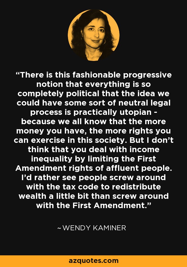 There is this fashionable progressive notion that everything is so completely political that the idea we could have some sort of neutral legal process is practically utopian - because we all know that the more money you have, the more rights you can exercise in this society. But I don't think that you deal with income inequality by limiting the First Amendment rights of affluent people. I'd rather see people screw around with the tax code to redistribute wealth a little bit than screw around with the First Amendment. - Wendy Kaminer