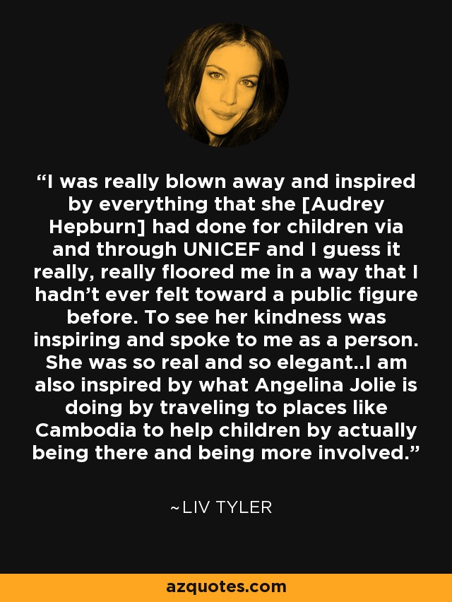 I was really blown away and inspired by everything that she [Audrey Hepburn] had done for children via and through UNICEF and I guess it really, really floored me in a way that I hadn't ever felt toward a public figure before. To see her kindness was inspiring and spoke to me as a person. She was so real and so elegant..I am also inspired by what Angelina Jolie is doing by traveling to places like Cambodia to help children by actually being there and being more involved. - Liv Tyler