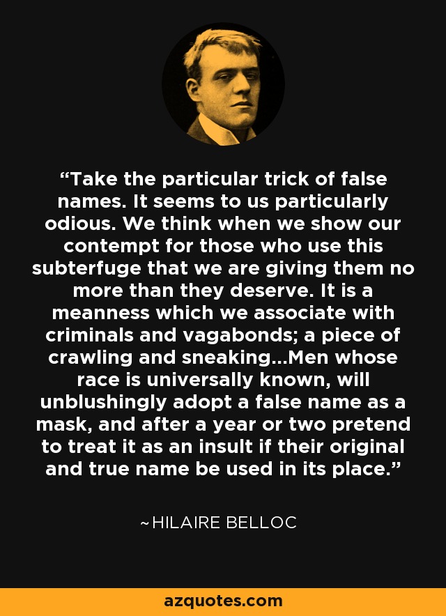 Take the particular trick of false names. It seems to us particularly odious. We think when we show our contempt for those who use this subterfuge that we are giving them no more than they deserve. It is a meanness which we associate with criminals and vagabonds; a piece of crawling and sneaking...Men whose race is universally known, will unblushingly adopt a false name as a mask, and after a year or two pretend to treat it as an insult if their original and true name be used in its place. - Hilaire Belloc