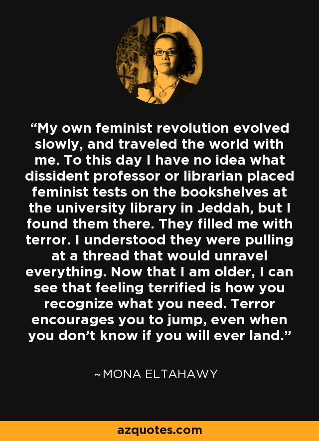 My own feminist revolution evolved slowly, and traveled the world with me. To this day I have no idea what dissident professor or librarian placed feminist tests on the bookshelves at the university library in Jeddah, but I found them there. They filled me with terror. I understood they were pulling at a thread that would unravel everything. Now that I am older, I can see that feeling terrified is how you recognize what you need. Terror encourages you to jump, even when you don't know if you will ever land. - Mona Eltahawy
