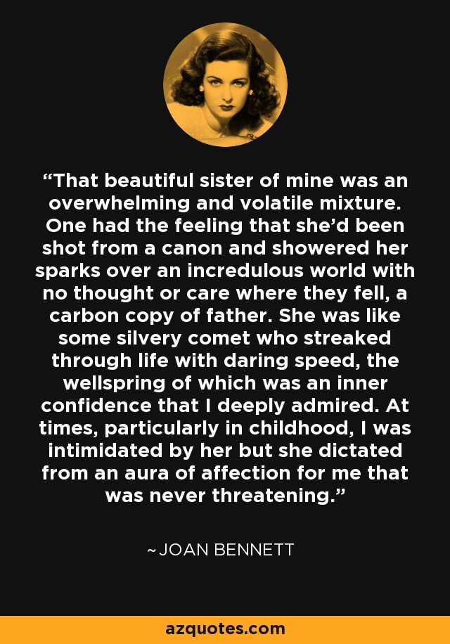 That beautiful sister of mine was an overwhelming and volatile mixture. One had the feeling that she'd been shot from a canon and showered her sparks over an incredulous world with no thought or care where they fell, a carbon copy of father. She was like some silvery comet who streaked through life with daring speed, the wellspring of which was an inner confidence that I deeply admired. At times, particularly in childhood, I was intimidated by her but she dictated from an aura of affection for me that was never threatening. - Joan Bennett