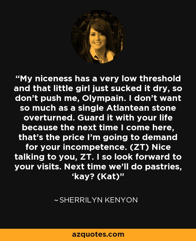 My niceness has a very low threshold and that little girl just sucked it dry, so don’t push me, Olympain. I don’t want so much as a single Atlantean stone overturned. Guard it with your life because the next time I come here, that’s the price I’m going to demand for your incompetence. (ZT) Nice talking to you, ZT. I so look forward to your visits. Next time we’ll do pastries, ‘kay? (Kat) - Sherrilyn Kenyon