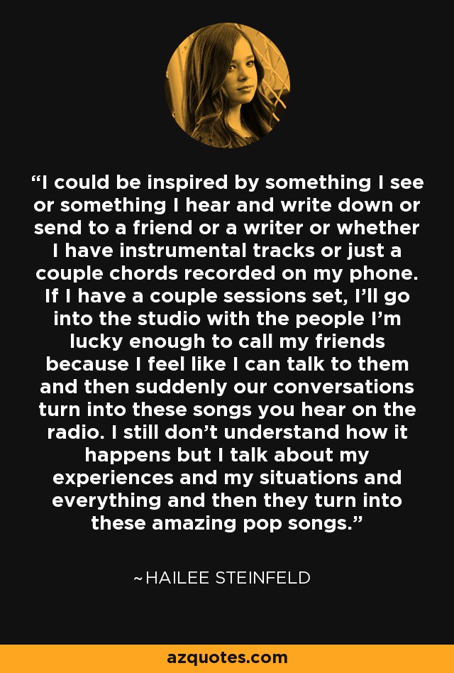 I could be inspired by something I see or something I hear and write down or send to a friend or a writer or whether I have instrumental tracks or just a couple chords recorded on my phone. If I have a couple sessions set, I'll go into the studio with the people I'm lucky enough to call my friends because I feel like I can talk to them and then suddenly our conversations turn into these songs you hear on the radio. I still don't understand how it happens but I talk about my experiences and my situations and everything and then they turn into these amazing pop songs. - Hailee Steinfeld