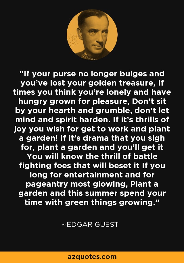 If your purse no longer bulges and you've lost your golden treasure, If times you think you're lonely and have hungry grown for pleasure, Don't sit by your hearth and grumble, don't let mind and spirit harden. If it's thrills of joy you wish for get to work and plant a garden! If it's drama that you sigh for, plant a garden and you'll get it You will know the thrill of battle fighting foes that will beset it If you long for entertainment and for pageantry most glowing, Plant a garden and this summer spend your time with green things growing. - Edgar Guest