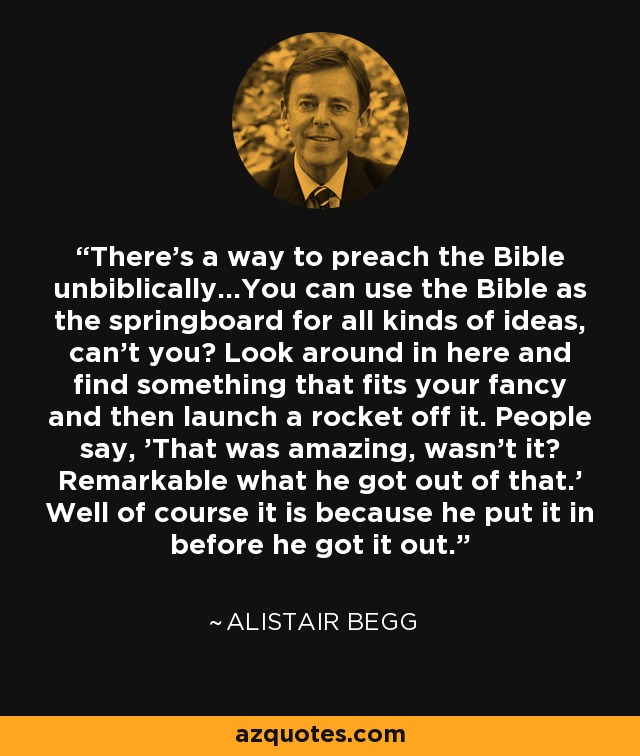 There's a way to preach the Bible unbiblically...You can use the Bible as the springboard for all kinds of ideas, can't you? Look around in here and find something that fits your fancy and then launch a rocket off it. People say, 'That was amazing, wasn't it? Remarkable what he got out of that.' Well of course it is because he put it in before he got it out. - Alistair Begg