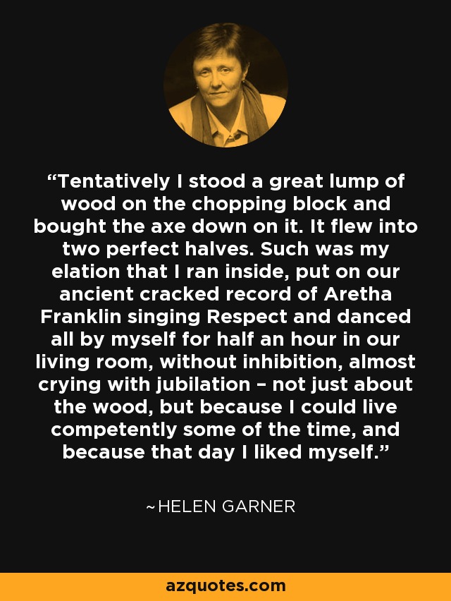 Tentatively I stood a great lump of wood on the chopping block and bought the axe down on it. It flew into two perfect halves. Such was my elation that I ran inside, put on our ancient cracked record of Aretha Franklin singing Respect and danced all by myself for half an hour in our living room, without inhibition, almost crying with jubilation – not just about the wood, but because I could live competently some of the time, and because that day I liked myself. - Helen Garner