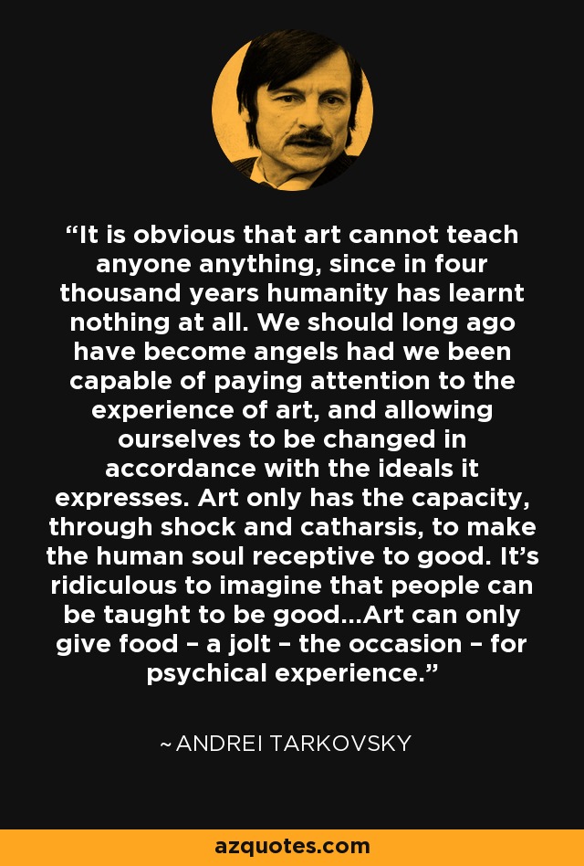 It is obvious that art cannot teach anyone anything, since in four thousand years humanity has learnt nothing at all. We should long ago have become angels had we been capable of paying attention to the experience of art, and allowing ourselves to be changed in accordance with the ideals it expresses. Art only has the capacity, through shock and catharsis, to make the human soul receptive to good. It’s ridiculous to imagine that people can be taught to be good…Art can only give food – a jolt – the occasion – for psychical experience. - Andrei Tarkovsky