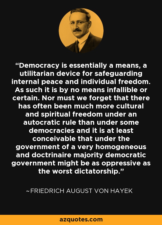 Democracy is essentially a means, a utilitarian device for safeguarding internal peace and individual freedom. As such it is by no means infallible or certain. Nor must we forget that there has often been much more cultural and spiritual freedom under an autocratic rule than under some democracies and it is at least conceivable that under the government of a very homogeneous and doctrinaire majority democratic government might be as oppressive as the worst dictatorship. - Friedrich August von Hayek