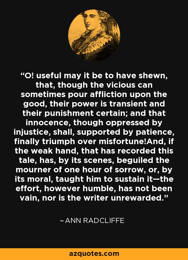 O! useful may it be to have shewn, that, though the vicious can sometimes pour affliction upon the good, their power is transient and their punishment certain; and that innocence, though oppressed by injustice, shall, supported by patience, finally triumph over misfortune!And, if the weak hand, that has recorded this tale, has, by its scenes, beguiled the mourner of one hour of sorrow, or, by its moral, taught him to sustain it—the effort, however humble, has not been vain, nor is the writer unrewarded. - Ann Radcliffe