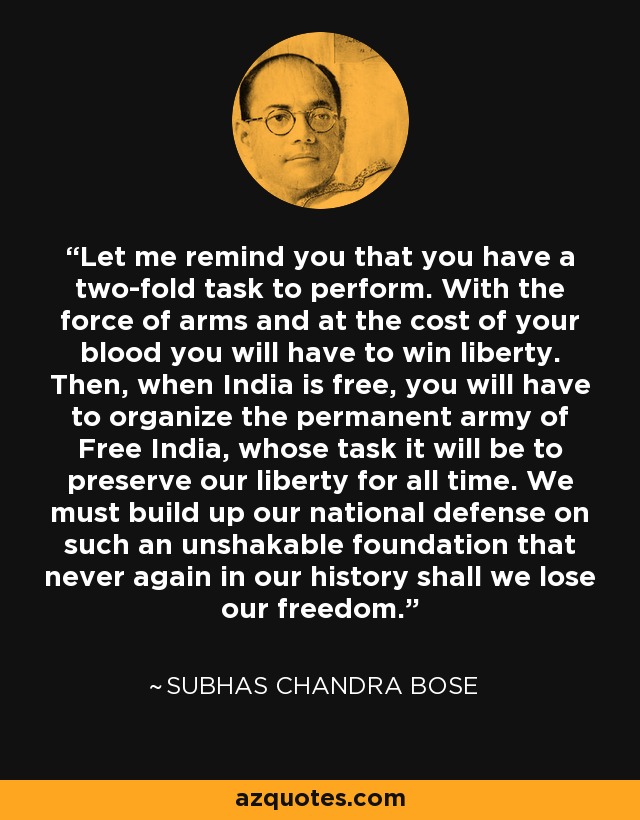Let me remind you that you have a two-fold task to perform. With the force of arms and at the cost of your blood you will have to win liberty. Then, when India is free, you will have to organize the permanent army of Free India, whose task it will be to preserve our liberty for all time. We must build up our national defense on such an unshakable foundation that never again in our history shall we lose our freedom. - Subhas Chandra Bose