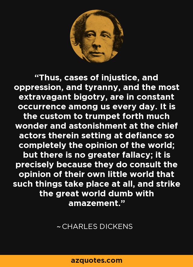 Thus, cases of injustice, and oppression, and tyranny, and the most extravagant bigotry, are in constant occurrence among us every day. It is the custom to trumpet forth much wonder and astonishment at the chief actors therein setting at defiance so completely the opinion of the world; but there is no greater fallacy; it is precisely because they do consult the opinion of their own little world that such things take place at all, and strike the great world dumb with amazement. - Charles Dickens