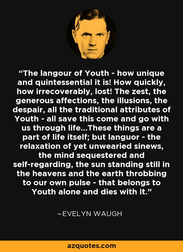The langour of Youth - how unique and quintessential it is! How quickly, how irrecoverably, lost! The zest, the generous affections, the illusions, the despair, all the traditional attributes of Youth - all save this come and go with us through life...These things are a part of life itself; but languor - the relaxation of yet unwearied sinews, the mind sequestered and self-regarding, the sun standing still in the heavens and the earth throbbing to our own pulse - that belongs to Youth alone and dies with it. - Evelyn Waugh