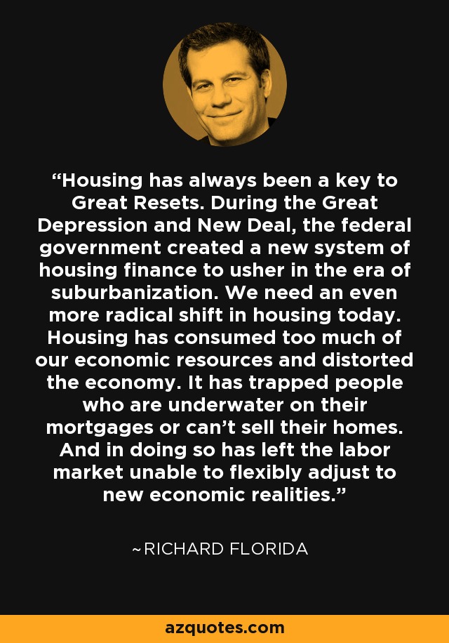 Housing has always been a key to Great Resets. During the Great Depression and New Deal, the federal government created a new system of housing finance to usher in the era of suburbanization. We need an even more radical shift in housing today. Housing has consumed too much of our economic resources and distorted the economy. It has trapped people who are underwater on their mortgages or can't sell their homes. And in doing so has left the labor market unable to flexibly adjust to new economic realities. - Richard Florida