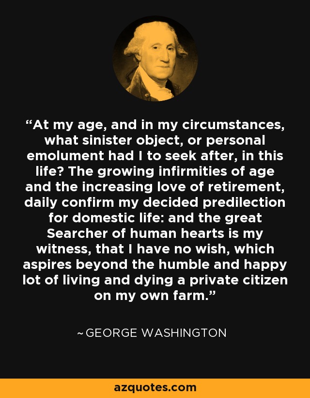 At my age, and in my circumstances, what sinister object, or personal emolument had I to seek after, in this life? The growing infirmities of age and the increasing love of retirement, daily confirm my decided predilection for domestic life: and the great Searcher of human hearts is my witness, that I have no wish, which aspires beyond the humble and happy lot of living and dying a private citizen on my own farm. - George Washington