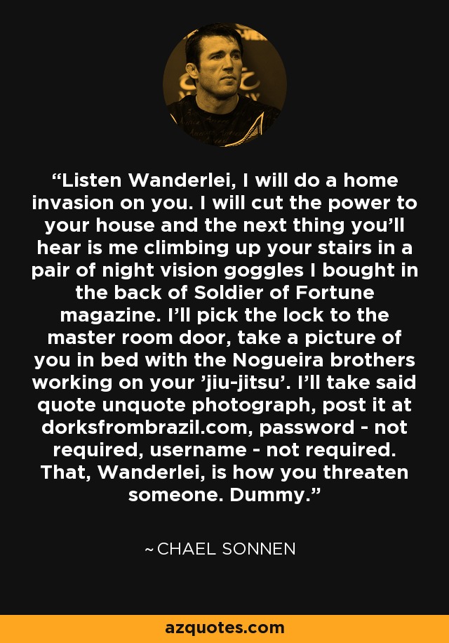 Listen Wanderlei, I will do a home invasion on you. I will cut the power to your house and the next thing you'll hear is me climbing up your stairs in a pair of night vision goggles I bought in the back of Soldier of Fortune magazine. I'll pick the lock to the master room door, take a picture of you in bed with the Nogueira brothers working on your 'jiu-jitsu'. I'll take said quote unquote photograph, post it at dorksfrombrazil.com, password - not required, username - not required. That, Wanderlei, is how you threaten someone. Dummy. - Chael Sonnen