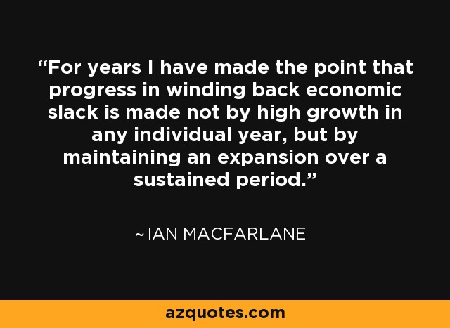 For years I have made the point that progress in winding back economic slack is made not by high growth in any individual year, but by maintaining an expansion over a sustained period. - Ian Macfarlane