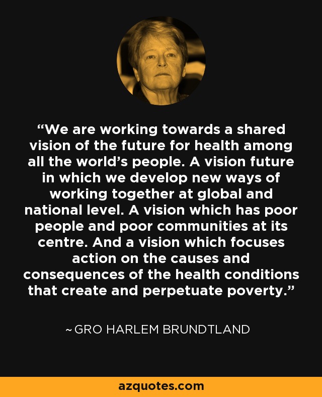 We are working towards a shared vision of the future for health among all the world's people. A vision future in which we develop new ways of working together at global and national level. A vision which has poor people and poor communities at its centre. And a vision which focuses action on the causes and consequences of the health conditions that create and perpetuate poverty. - Gro Harlem Brundtland