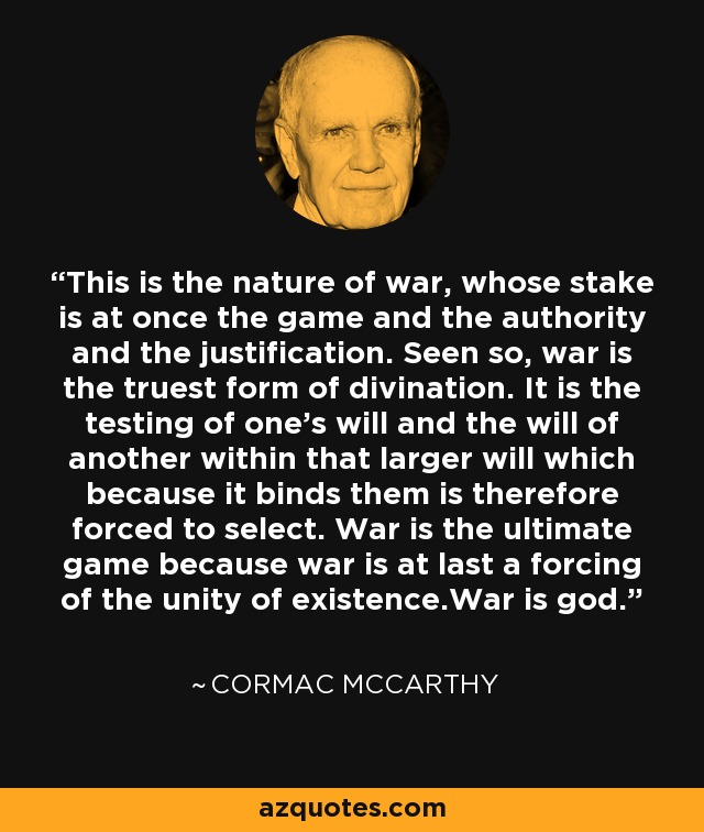 This is the nature of war, whose stake is at once the game and the authority and the justification. Seen so, war is the truest form of divination. It is the testing of one's will and the will of another within that larger will which because it binds them is therefore forced to select. War is the ultimate game because war is at last a forcing of the unity of existence.War is god. - Cormac McCarthy