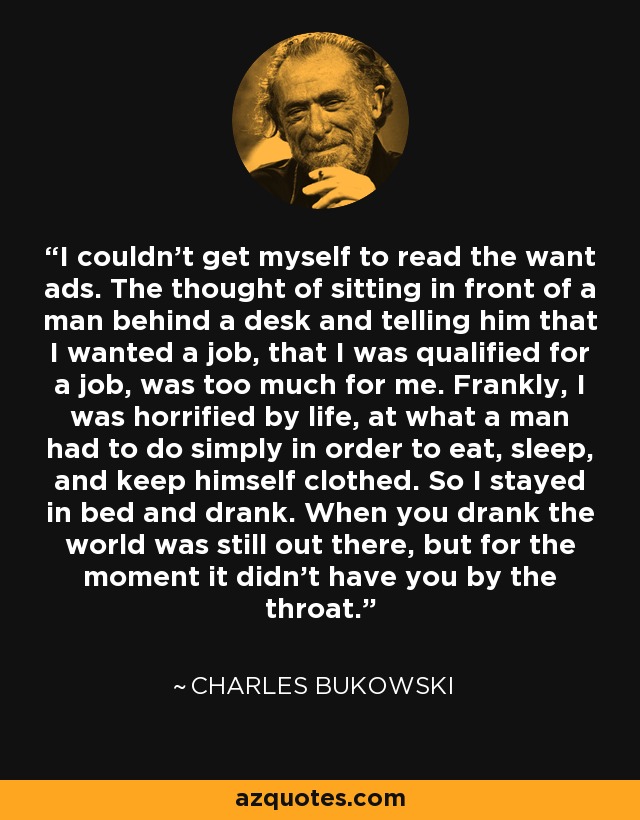 I couldn't get myself to read the want ads. The thought of sitting in front of a man behind a desk and telling him that I wanted a job, that I was qualified for a job, was too much for me. Frankly, I was horrified by life, at what a man had to do simply in order to eat, sleep, and keep himself clothed. So I stayed in bed and drank. When you drank the world was still out there, but for the moment it didn't have you by the throat. - Charles Bukowski