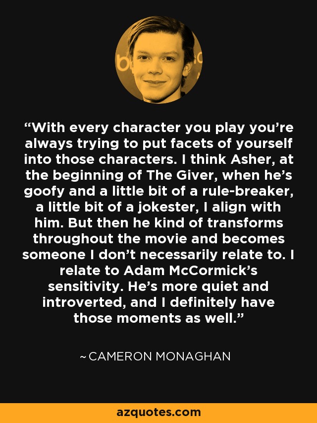 With every character you play you're always trying to put facets of yourself into those characters. I think Asher, at the beginning of The Giver, when he's goofy and a little bit of a rule-breaker, a little bit of a jokester, I align with him. But then he kind of transforms throughout the movie and becomes someone I don't necessarily relate to. I relate to Adam McCormick's sensitivity. He's more quiet and introverted, and I definitely have those moments as well. - Cameron Monaghan