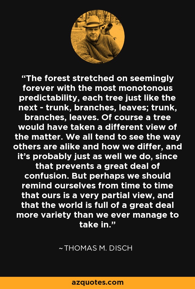 The forest stretched on seemingly forever with the most monotonous predictability, each tree just like the next - trunk, branches, leaves; trunk, branches, leaves. Of course a tree would have taken a different view of the matter. We all tend to see the way others are alike and how we differ, and it's probably just as well we do, since that prevents a great deal of confusion. But perhaps we should remind ourselves from time to time that ours is a very partial view, and that the world is full of a great deal more variety than we ever manage to take in. - Thomas M. Disch