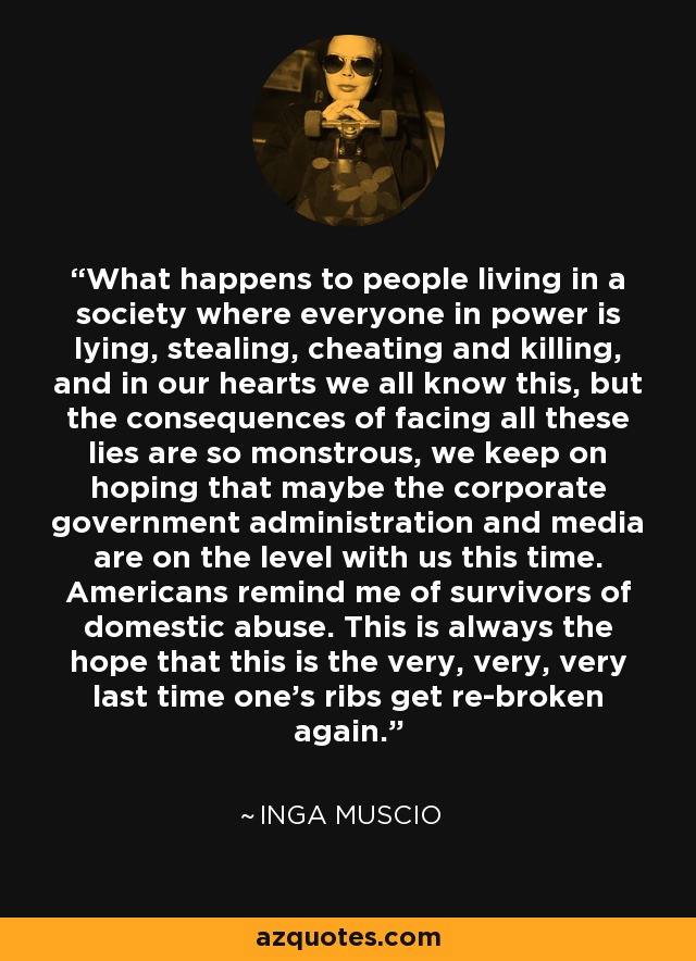 What happens to people living in a society where everyone in power is lying, stealing, cheating and killing, and in our hearts we all know this, but the consequences of facing all these lies are so monstrous, we keep on hoping that maybe the corporate government administration and media are on the level with us this time. Americans remind me of survivors of domestic abuse. This is always the hope that this is the very, very, very last time one's ribs get re-broken again. - Inga Muscio