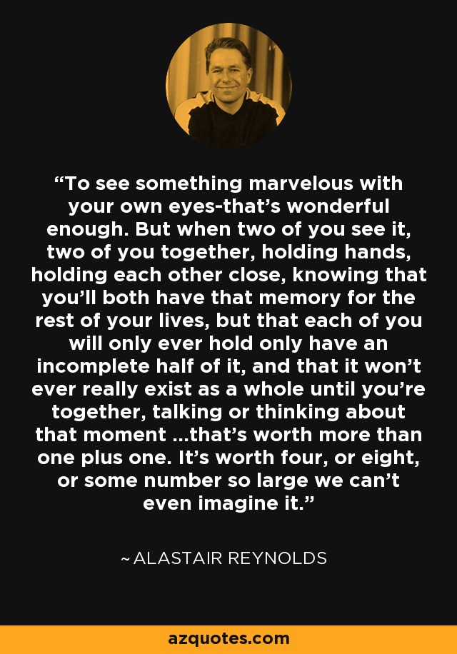 To see something marvelous with your own eyes-that's wonderful enough. But when two of you see it, two of you together, holding hands, holding each other close, knowing that you'll both have that memory for the rest of your lives, but that each of you will only ever hold only have an incomplete half of it, and that it won't ever really exist as a whole until you're together, talking or thinking about that moment ...that's worth more than one plus one. It's worth four, or eight, or some number so large we can't even imagine it. - Alastair Reynolds