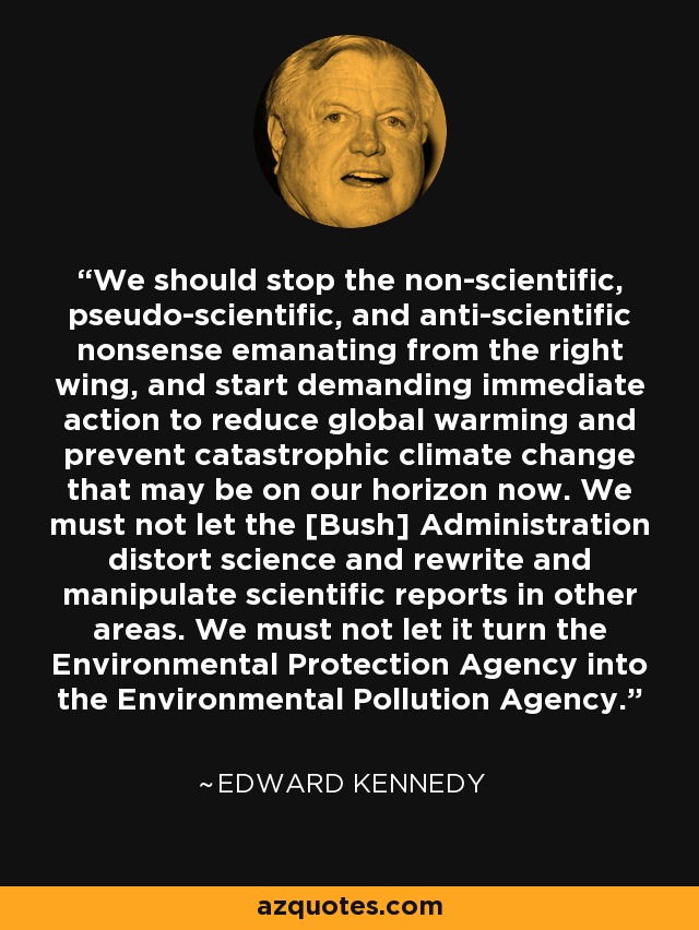 We should stop the non-scientific, pseudo-scientific, and anti-scientific nonsense emanating from the right wing, and start demanding immediate action to reduce global warming and prevent catastrophic climate change that may be on our horizon now. We must not let the [Bush] Administration distort science and rewrite and manipulate scientific reports in other areas. We must not let it turn the Environmental Protection Agency into the Environmental Pollution Agency. - Edward Kennedy